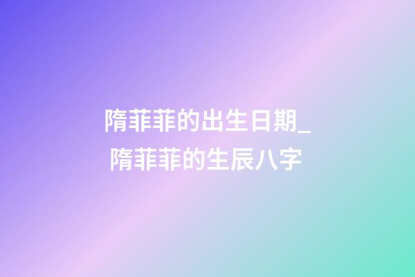 隋菲菲的出生日期_ 隋菲菲的生辰八字